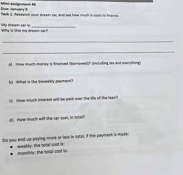 Mini-assignment #6
Due: January 9
.......dream car, and see how much it costs to finance.
My dream car is: __
Why is this my dream car?
__
a) How much money is financed (borrowed)? (including tax and everything)
b) What is the biweekly payment?
c) How much interest will be paid over the life of the loan?
d) How much will the car cost, in total?
Do you end up paying more or less in total, if the payment is made:
weekly: the total cost is:
monthly: the total cost is: