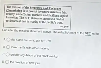 The mission of the Securities and Exchange
Commission is to protect investors; maintain fair.
orderly.and efficient markets; and facilitate capital
formation. The SEC strives to promote a market
environment that is worthy of the public's trust.
sec.gov
Consider the mission statement above. The establishment of the SEC led to
A the stock market crash of 1929
B lower tariffs with other nations
greater regulation of the stock market
D the creation of new jobs