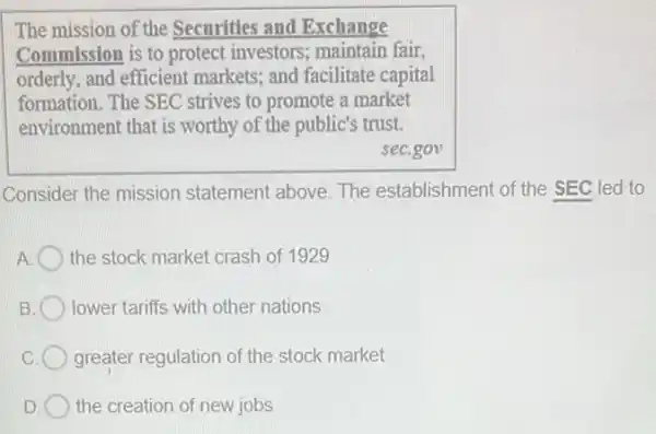 The mission of the Securities and Exchange
Commission is to protect investors; maintain fair,
orderly, and efficient markets; and facilitate capital
formation. The SEC strives to promote a market
environment that is worthy of the public's trust.
seC.gov
Consider the mission statement above. The establishment of the SEC led to
A the stock market crash of 1929
B. lower tariffs with other nations
greater regulation of the stock market
D the creation of new jobs