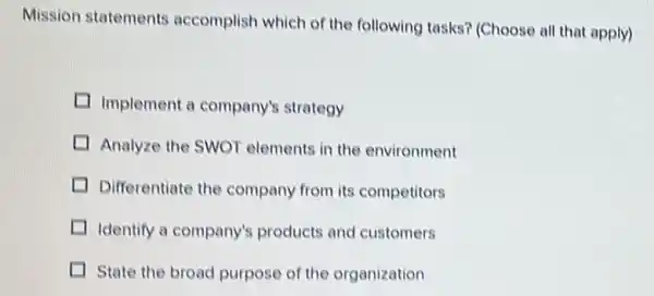 Mission statements accomplish which of the following tasks? (Choose all that apply)
I Implement a company's strategy
I Analyze the SWOT elements in the environment
I Differentiate the company from its competitors
I Identify a company's products and customers
I State the broad purpose of the organization