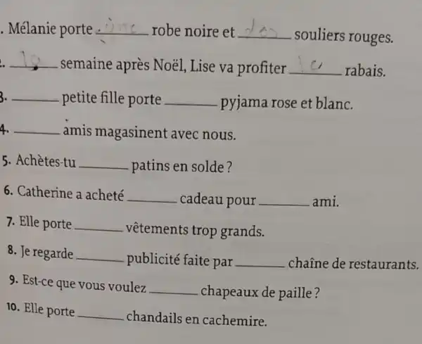 . Mélanie porte __ robe noire et __
. souliers rouges.
__
. semaine après Noél Lise va profiter __ rabais.
3. __ petite fille porte __ pyjama rose et blanc.
4. __ amis magasinent avec nous.
5. Achètes-tu __ patins en solde?
6. Catherine a acheté __ cadeau pour __ ami.
7. Elle porte __ .vêtements trop grands.
8. Je regarde __ publicité faite par __ chaine de restaurants.
9. Est-ce que vous voulez __ chapeaux de paille?
10. Elle porte __ chandails en cachemire.