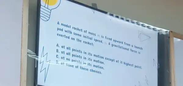 A model rocket of mass ill is fired upward from a launch
pad with some initial speed, o. A gravitational force is
exerted on the rocket:
A. at all points in its motion except at it highest point.
B. at all points in its motion.
C. at no points in its motion.
D. at none of these choices.