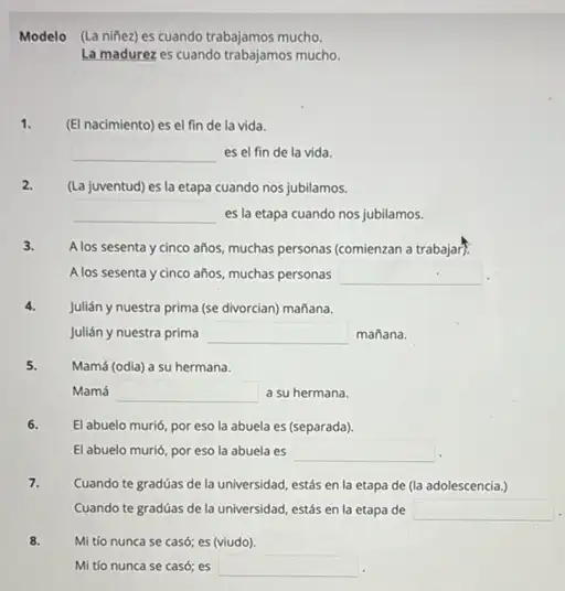 Modelo (La nifiez) es cuando trabajamos mucho
La madurez es cuando trabajamos mucho.
1. (El nacimiento) es el fin de la vida.
square  es el fin de la vida.
2. (La juventud) es la etapa cuando nos jubilamos.
square  es la etapa cuando nos jubilamos.
3. A los sesenta y cinco años, muchas personas (comienzan a trabajar).
A los sesenta y cinco años, muchas personas square 
4. Julián y nuestra prima (se divorcian) mañana.
Julián y nuestra prima square  mañana.
5. Mamá (odia) a su hermana.
Mamá square  a su hermana.
6. El abuelo murió, por eso la abuela es (separada).
El abuelo murió, por eso la abuela es square  .
7. Cuando te gradúas de la universidad, estás en la etapa de (la adolescencia.)
Cuando te gradúas de la universidad, estás en la etapa de square 
8. Mi tío nunca se casó; es (viudo).
Mi tío nunca se casó; es square