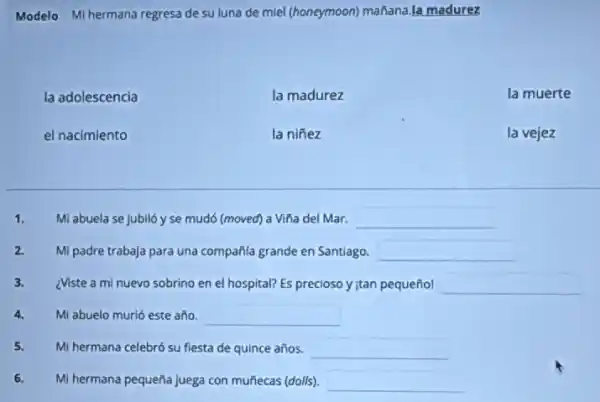 Modelo Mi hermana regresa de su luna de miel (honeymoon)mañana.la madurez
la adolescencia	la madurez	la muerte
el nacimiento	la niñez	la vejez
1. Mi abuela se jubiló yse mudó (moved)a Viña del Mar. square 
2. Mi padre trabaja para una compañila grande en Santiago. square 
3. ¿Viste a mi nuevo sobrino en el hospital?Es precioso y jtan pequeñol square 
4. Mi abuelo murió este año. square 
5. Mi hermana celebró su fiesta de quince años. square 
6. Mi hermana pequeña juega con muñecas (dolls). square