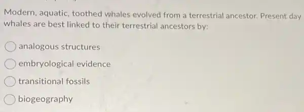 Modern, aquatic toothed whales evolved from a terrestrial ancestor Present day
whales are best linked to their terrestrial ancestors by:
analogous structures
embryological evidence
transitional fossils
biogeography