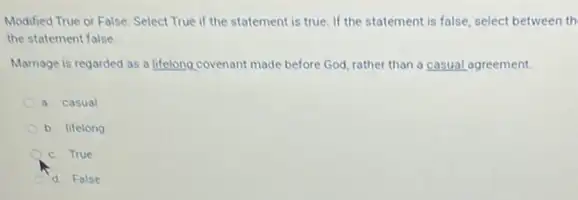 Modified True or False Select True if the statement is true. If the statement is false.select between th
the statement false
Marriage is regarded as a lifelong covenant made before God, rather than a casual agreement.
a casual
b. lifelong
c. True
d False