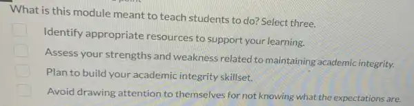 What is this module meant to teach students to do? Select three.
C
Identify appropriate resources to support your learning.
Assess your strengths and weakness related to maintaining academic integrity.
Plan to build your academic integrity skillset.
Avoid drawing attention to themselves for not knowing what the expectations are.