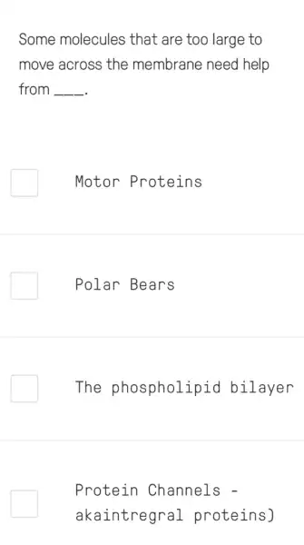 Some molecules that are too large to
move across the membrane need I help
from __
Motor Proteins
Polar Bears
The phospholipid bilayer
Protein Channels -
akaintregral proteins)