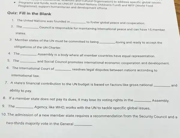 mone cooculional, scientific and Cultural Organization) to address specific global issues.
programs and funds, such as UNICEF (United Nations Children's Fund) and WFP (World Food
Programmel, support humanitarian and development efforts.
Quiz: Fill in the Blank
1. The United Nations was founded in __
to foster global peace and cooperation.
2. The __
Council is responsible for maintaining international peace and can have 15 member
states.
3. Member states of the UN must be committed to being __ -loving and ready to accept the
obligations of the UN Charter.
4. The __
Assembly is a body where all member countries have equal representation.
5. The __
and Social Council promotes international economic cooperation and development
6. The International Court of __
resolves legal disputes between nations according to
international law.
7. A state's financial contribution to the UN budget is based on factors like gross national __
ability to pay.
8. If a member state does not pay its dues, it may lose its voting rights in the __ Assembly.
9. The __
Agency, like WHO, works with the UN to tackle specific global issues.
10. The admission of a new member state requires a recommendation from the Security Council and a
two-thirds majority vote in the General __