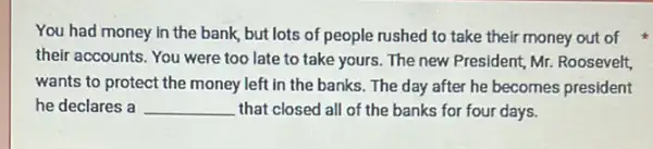 You had money in the bank, but lots of people rushed to take their money out of
their accounts. You were too late to take yours. The new President,Mr. Roosevelt,
wants to protect the money left in the banks. The day after he becomes president
he declares a __ that closed all of the banks for four days.