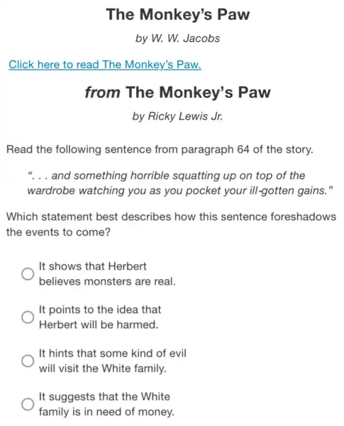 The Monkey's Paw
by W. W. Jacobs
Click here to read The Monkey's Paw.
from The Monkey's Paw
by Ricky Lewis Jr.
Read the following sentence from paragraph 64 of the story.
"... and something horrible squatting up on top of the
wardrobe watching you as you pocket your ill-gotten gains."
Which statement best describes how this sentence foreshadows
the events to come?
It shows that Herbert
believes monsters are real.
It points to the idea that
Herbert will be harmed.
It hints that some kind of evil
will visit the White family.
It suggests that the White
family is in need of money.