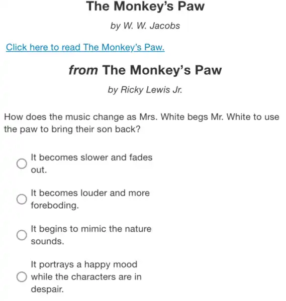 The Monkey's Paw
by W. W. Jacobs
from The Monkey's Paw
by Ricky Lewis Jr.
How does the music change as Mrs . White begs Mr.White to use
the paw to bring their son back?
It becomes slower and fades
out.
It becomes louder and more
foreboding.
It begins to mimic the nature
sounds.
It portrays a happy mood
while the characters are in
despair.