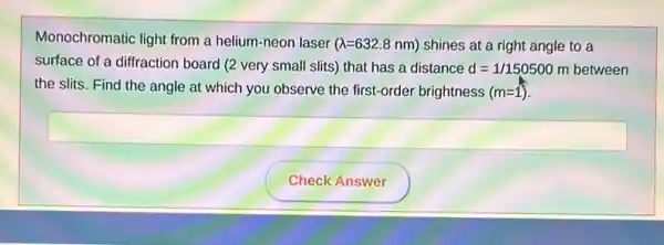 Monochromatic light from a helium-neon laser
(lambda =632.8nm) shines at a right angle to a
surface of a diffraction board (2 very small slits) that has a distance d=1/150500 m between
the slits. Find the angle at which you observe the first-order brightness (m=1)