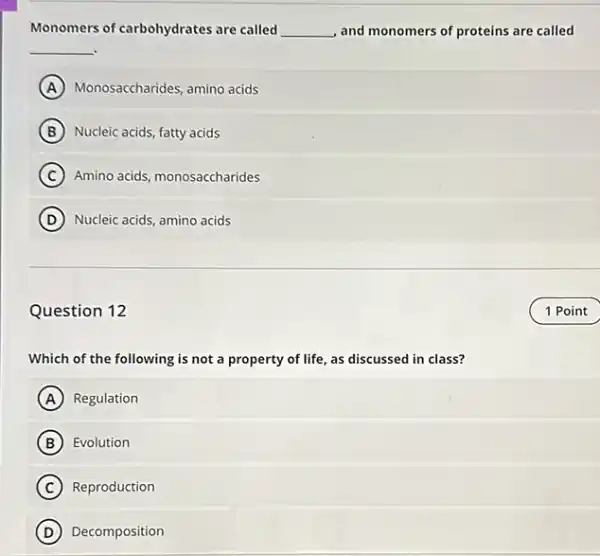 Monomers of carbohydrates are called __ and monomers of proteins are called
__
A Monosaccharides, amino acids
B Nucleic acids, fatty acids
C Amino acids, monosaccharides
D Nucleic acids, amino acids
Question 12
Which of the following is not a property of life, as discussed in class?
A Regulation
B Evolution
C Reproduction
D Decomposition