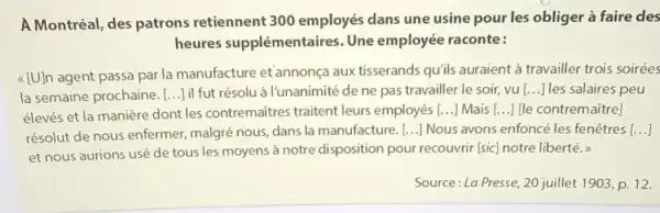 A Montréal, des patrons retiennent 300 employés dans une usine pour les obliger à faire des
heures supplémentaires Une employée raconte:
[U] n agent passa par la manufacture et'annonça aux tisserands qu'ils auraient à travailler trois soirées
la semaine prochaine. () lil fut résolu à I'unanimité de ne pas travailler le soir, vu [ldots ] les salaires peu
élevés et la manière dont les contremaitres traitent leurs employés [ldots ] Mais [ldots ] [le contremaitre]
résolut de nous enfermer, malgré nous dans la manufacture. [ldots ] Nous avons enfoncé les fenêtres [ldots ]
et nous aurions usé de tous les moyens à notre disposition pour recouvrir [sic] notre liberté.
Source: La Presse, 20 juillet 1903, p. 12.