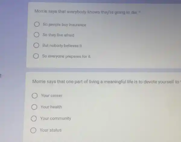 Morrie says that everybody knows they're going to die,
So people buy insurance
So they live afraid
But nobody believes it
So everyone prepares for it
Morrie says that one part of living a meaningful life is to devote yourself to
Your career
Your health
Your community
Your status