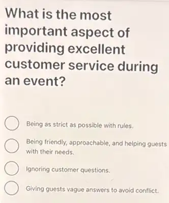 What is the most
important aspect of
providing excellent
customer service during
an event?
Being as strict as possible with rules.
Being friendly, approachable, and helping guests
with their needs.
Ignoring customer questions.
Giving guests vague answers to avoid conflict.