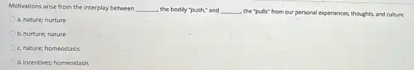 Motivations arise from the interplay between __ the bodily "push," and __ , the "pulls" from our personal experiences, thoughts, and culture.
a. nature; nurture
b. nurture; nature
c. nature; homeostasis
d. incentives; homeostasis