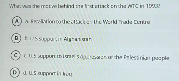 What was the motive behind the first attack on the WTC in 1993?
A a. Retaliation to the attack on the World Trade Centre
B b. U.S support in Afghanistan
C c. U.S support to Israel's oppression of the Palestinian people
D d. U.S support in Iraq