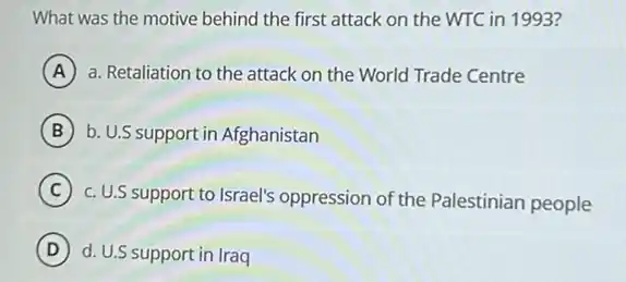 What was the motive behind the first attack on the WTC in 1993?
A a. Retaliation to the attack on the World Trade Centre A
B b. U.S support in Afghanistan
C
c. U.S support to Israel's oppression of the Palestinian people
D d. U.S support in Iraq