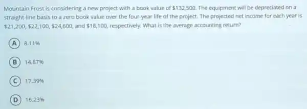 Mountain Frost is considering a new project with a book value of 132,500 The equipment will be depreciated on a
straight-line basis to a zero book value over the four-year life of the project. The projected net income for each year is
 21,200, 22,100, 24,600 and 18,100 respectively. What is the average accounting return?
A 8.11% 
B 14.87% 
C 17.39% 
D 16.23%