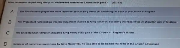 What movement helped King Henry VIII become the head of the Church of England? (WG 4.1)
A
The Renaissance played the most important role in King Henry VIII becoming the head of the Church of England.
B
The Protestant Reformation was the movement that led to King Henry VIII becoming the head of the Anglican/Church of England.
C
The Enlightenment directly impacted King Henry VII's gain of the Church of England's throne.
D
Because of numerous inventions by King Henry VIII, he was able to be named the head of the Church of England.