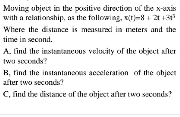 Moving object in the positive direction of the x-axis
with a relationship, as the following, x(t)=8+2t+3t^3
Where the distance is measured in meters and the
time in second.
A. find the instantaneous velocity of the object after
two seconds?
B. find the instantaneous acceleration of the object
after two seconds?
C. find the distance of the object after two seconds?