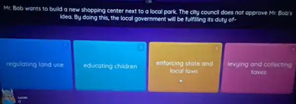 Mr. Bob wants to build a new shopping center next to a local park. The city council does not approve Mr. Bob's
idea. By doing this.the local government will be fulfilling its duty of.
regulating land use
educating children
square 
enforcing state and
levying and collecting
taxes