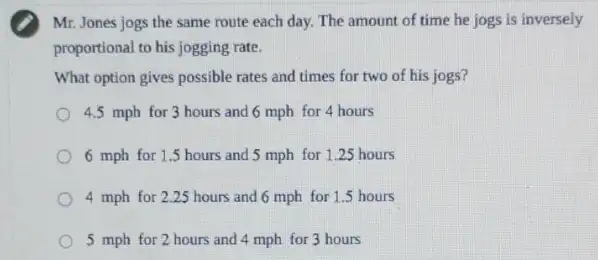 Mr. Jones jogs the same route each day.The amount of time he jogs is inversely
proportional to his jogging rate.
What option gives possible rates and times for two of his jogs?
4.5 mph for 3 hours and 6 mph for 4 hours
6 mph for 15 hours and 5 mph for 1.25 hours
4 mph for 225 hours and 6 mph for 1.5 hours
5 mph for 2 hours and 4 mph for 3 hours