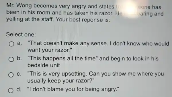 Mr. Wong becomes very angry and states tha heone has
been in his room and has taken his razor.He earing and
yelling at the staff. Your best reponse is:
Select one:
a. "That doesn't make any sense. I don't know who would
want your razor."
b. "This happens all the time" and begin to look in his
bedside unit
c. "This is very upsetting. Can you show me where you
usually keep your razor?"
d. "I don't blame you for being angry."
C