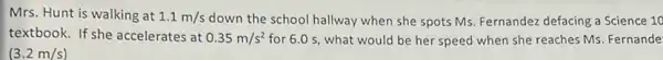 Mrs. Hunt is walking at 1.1m/s down the school hallway when she spots Ms.Fernandez defacing a Science 10
textbook. If she accelerates at 0.35m/s^2 for 6.0 s, what would be her speed when she reaches Ms Fernande
(3.2m/s)