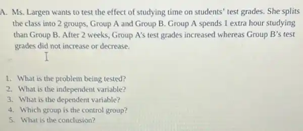 A. Ms. Largen wants to test the effect of studying time on students' test grades She splits
the class into 2 groups, Group A and Group B. Group A spends 1 extra hour studying
than Group B. After 2 weeks, Group A's test grades increased whereas Group B's test
grades did not increase or decrease.
1. What is the problem being tested?
2. What is the independent variable?
3. What is the dependent variable?
4. Which group is the control group?
5. What is the conclusion?