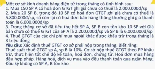 -Một cơ sở kinh doanh hàng điện tử trong tháng có tình hình sau:
1. Mua 150 SP A có hoá đơn GTGT ghi giá chưa có thuế là 2.000.000d/sp
2. Mua 20 SP B, trong đó 10 SP có hoá đơn GTGT ghi giá chưa có thuế là
5.800.000d/sp , số còn lại có hoá đơn bán hàng thông thường ghi giá thanh
toán là 6.000.000d/sp
3. Trong tháng cơ sở đã tiêu thụ hết SP A, SP B còn tồn kho 10 SP với Giá
bán chưa có thuế GTGT của SP A là 2.200.000d/sp và SP B là 6.000.000d/sp
4. Thuế GTGT của các chi phí mua ngoài khác được khấu trừ trong tháng là
3 triệu đồng
Yêu cầu: Xác định thuế GTGT cơ sở phải nộp trong tháng . Biết rằng:
Thuế suất thuế GTGT sp A, sp B là 10%  Cơ sở nộp thuế GTGT theo PP khấu
trừ, thực hiện tốt chế độ kế toán , hoá đơn, chứng từ . Hoá đơn mua hàng
đều hợp pháp. Hàng hoá , dịch vụ mua vào đều thanh toán qua ngân hàng.
Đầu kỳ không có SP A, B tồn kho