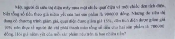 Một người đi siêu thị điện máy mua một chiếc quạt điện và một chiếc đèn tích diện,
biết tổng số tiền theo giả niềm yết của hai sản phẩm là 900000 đồng. Nhưng do siêu thi
đang có chương trình giảm giá, quạt điện được giảm giá 15%  đèn tích điện được giảm gia
10%  nên thực tế người đó chi phải thanh toán tổng số tiến cho hai sản phẩm la 780000
đồng. Hỏi giá niêm yết của mỗi sản phẩm nêu trên là bao nhiêu tiên?