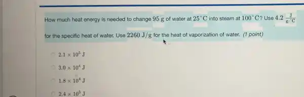 How much heat energy is needed to change 95 g of water at 25^circ C into steam at 100^circ C ? Use 4.2(J)/(gcdot ^circ )C
for the specific heat of water. Use 2260J/g for the heat of vaporization of water. (1 point)
2.1times 10^5
3.0times 10^4
1.8times 10^4
2.4times 10^5