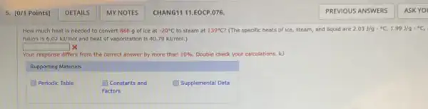 How much heat is needed to convert 866 g of ice at -20^circ C to steam at 139^circ C? (The specific heats of ice, steam, and liquid are 2.03J/gcdot ^circ C,1.99J/gcdot ^circ C,
fusion is 6.02kJ/mol and heat of vaporization is 40.79kJ/mol.
square  x
Your response differs from the correct answer by more than 10%  Double check your calculations kJ
Supporting Materials
(1) Periodic Table
Constants and
Factors
Supplemental Data