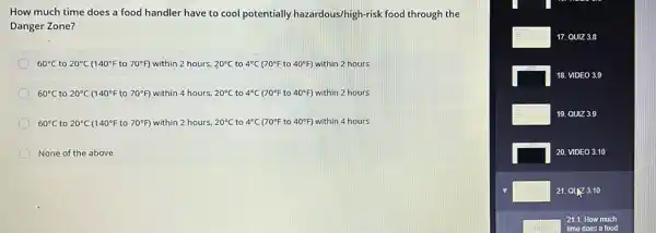 How much time does a food handler have to cool potentially hazardous/high-risk food through the
Danger Zone?
60^circ C to 20^circ C 140^circ F to 70^circ F within 2 hours. 20^circ C to 4^circ C (70^circ F to 40^circ F ) within 2 hours
60^circ C to 20^circ C(140^circ Fto70^circ F) within 4 hours, 20^circ C to 4^circ C 70^circ F to 40^circ  within 2 hours
60^circ C to 20^circ C(140^circ Fto70^circ F) within 2 hours. 20^circ C to 4^circ C 70^circ F to 40^circ F within 4 hours
None of the above
square  17. QUIZ 3.8
square  18. VIDEO 3.9
square  19. QUIZ 3.9
square  20. VIDEO 3.10
square  21. 0173.10
square 
21.1. How much
time