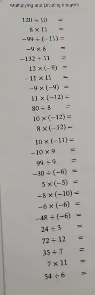 Multi plying and Dividing Integers
120div 10=
8times 11=
-99div (-11)=
-9times 8=
-132div 11=
12times (-9)=
-11times 11=
-9times (-9)=
11times (-12)=
80div 8=
10times (-12)=
8times (-12)=
10times (-11)=
-10times 9=
99div 9=
-30div (-6)=
5times (-5)=
-8times (-10)=
-6times (-6)=
-48div (-6)=
24div 3=
72div 12=
35div 7= =
7times 11=
54div 6=