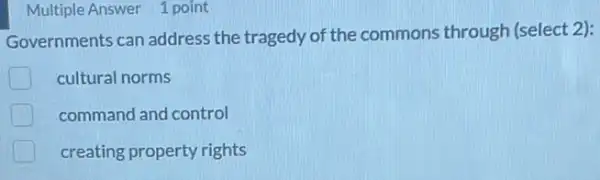 Multiple Answer 1 point
Governments can address the tragedy of the commons through (select 2):
cultural norms
command and control
creating property rights