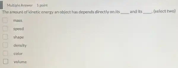 Multiple Answer 1 point
The amount of kinetic energy an object has depends directly on its __ and its __ (select two)
mass
speed
shape
density
color
volume