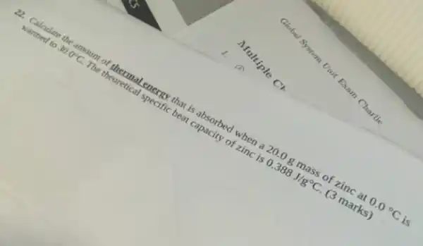 Multiple C.
Global System Unit Exam Charlie
22. Calculate the amount of thermal energy that is absorbed when a 20 .0 g mass of zinc at 0.0^circ C is
warmed to 30.0^circ C
The theoretical specific heat capacity of zinc is 0.388J/g^circ C (3 marks)