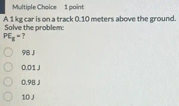 Multiple Choice 1 point
A1kg car is on a track 0.10 meters above the ground.
Solve the problem:
PE_(g)=
98J
0.01 J
0.98 J
10J