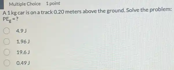 Multiple Choice 1 point
A1kg car is on a track 0.20 meters above the ground. Solve the problem:
PE_(g)=?
4.9J
1.96J
19.6J
0.49 J