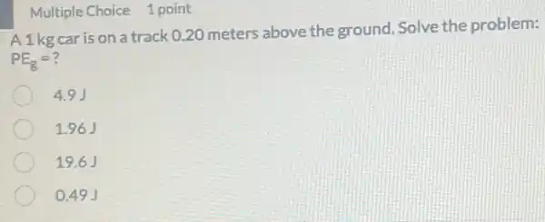 Multiple Choice 1 point
A1kg car is on a track 020 meters above the ground. Solve the problem:
PE_(g)=?
4.9J
1.96J
19.6 J
0.49 J