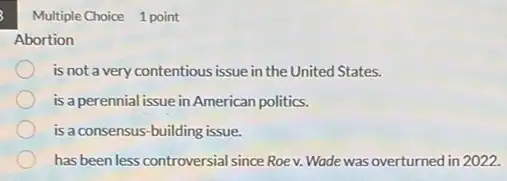 Multiple Choice 1 point
Abortion
is not a very contentious issue in the United States.
is a perennial issue in American politics.
is a consensus-building issue.
has been less controversial since Roev. Wade was overturned in 2022.