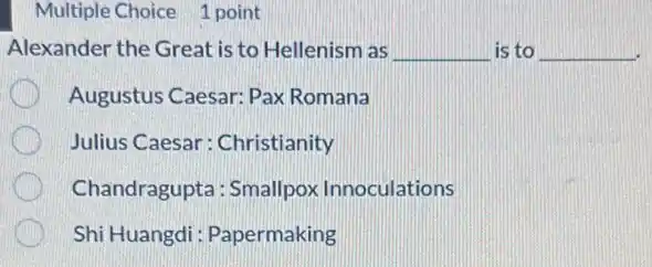 Multiple Choice 1 point
Alexander the Great is to Hellenism as __ is to __
Augustus Caesar: Pax Romana
Julius Caesar : Christianity
Chandragupta: Smallpox Innoculations
Shi Huangdi : Papermaking