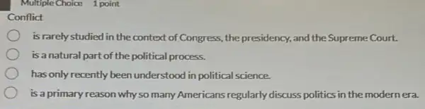 Multiple Choice 1 point
Conflict
is rarely studied in the context of Congress,,the presidency, and the Supreme Court.
is a natural part of the political process.
has only recently been understood in political science.
is a primary reason why so many Americans regularly discuss politics in the modernera.