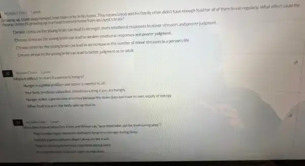 Multiple Choice 1 point
Growing up. Llyod experienced food insecurity in his home This means Llyod and his family often didn't have enough food for all of them to eat regularly. What effect could the
thromic stressof growing-upina food insecure home have on Llyod's brain?
Chronic stress on the young brain can lead tostronger, more emotional responses to minor stressors and poorer judgment.
Chronic stress on the young brain can lead to weaker emotional responses and poorer judgment.
Chronic stress on the young brain can lead to an increase in the number of minor stressors in a person's life
Chronic stress on the young brain can lead to better judgment as an adult
32 Multiple Choice 1 point
Why is it difficult to learn if a person is hungry?
Hunger is aglobal problem and action is needed by all.
Your body produces saliva that stimulates eating if you are hungry.
Hunger makes a person less attentive because the brain does not have its own supply of energy.
When food is scarce.the body uses up muscle.
Multiple Choice 1 point
What does it me an when Drs. Kuhn and Wilson say, "your brain takes out the trash during sleep"?
They're referring to memories shifting to long term storage during sleep.
It means a person dreams about taking out the trash.
They're referring to hormone regulation during sleep
It means the brain clears out towins during sleep.