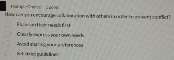 Multiple Choice 1 point
How can you encourage collaboration with others in order to prevent conflict?
Focus on their needs first
Clearly express your own needs
Avoid sharing your preferences
Set strict guidelines