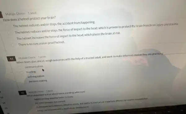 Multiple Choice 1 point
How does a helmet protect your brain?
The helmet reduces and/or stops the accident from happening.
The helmet reduces and/or stops the force of impact to the head, which is proven to protect the brain from brain injury and trauma.
The helmet increases the force of impact to the head, which places the brain at risk.
There is noconcussion-proof helmet.
44
Multiple Choice 1 point
When teens plan ahead, weigh outcomes with the help of a trusted adult.and work to make informed choices they are practicing __
communication
E trusting
self-regulation
decision making
45 Multiple Choice 1 point
What statement is true about teens and drug addiction?
Addiction may develop faster in teens
All of the answers are correct
Ayoung person's memory attention levels, and ability to learn are all negatively affected by nicotine use/addiction
Drugs can intertere with a teen's brain development